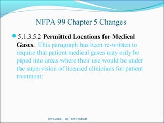 NFPA 99 Chapter 5 Changes 
5.1.3.5.2 Permitted Locations for Medical 
Gases. This paragraph has been re-written to 
require that patient medical gases may only be 
piped into areas where their use would be under 
the supervision of licensed clinicians for patient 
treatment: 
Jim Lucas - Tri-Tech Medical 
 