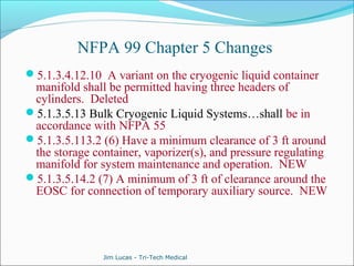 NFPA 99 Chapter 5 Changes 
5.1.3.4.12.10 A variant on the cryogenic liquid container 
manifold shall be permitted having three headers of 
cylinders. Deleted 
5.1.3.5.13 Bulk Cryogenic Liquid Systems…shall be in 
accordance with NFPA 55 
5.1.3.5.113.2 (6) Have a minimum clearance of 3 ft around 
the storage container, vaporizer(s), and pressure regulating 
manifold for system maintenance and operation. NEW 
5.1.3.5.14.2 (7) A minimum of 3 ft of clearance around the 
EOSC for connection of temporary auxiliary source. NEW 
Jim Lucas - Tri-Tech Medical 
 