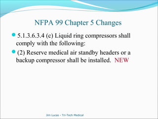 NFPA 99 Chapter 5 Changes 
5.1.3.6.3.4 (c) Liquid ring compressors shall 
comply with the following: 
(2) Reserve medical air standby headers or a 
backup compressor shall be installed. NEW 
Jim Lucas - Tri-Tech Medical 
 