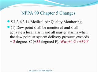 NFPA 99 Chapter 5 Changes 
5.1.3.6.3.14 Medical Air Quality Monitoring 
(1) Dew point shall be monitored and shall 
activate a local alarm and all master alarms when 
the dew point at system delivery pressure exceeds 
+ 2 degrees C (+35 degreed F). Was +4 C / +39 F 
Jim Lucas - Tri-Tech Medical 
 