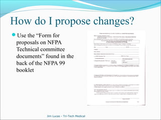 How do I propose changes? 
Use the “Form for 
proposals on NFPA 
Technical committee 
documents” found in the 
back of the NFPA 99 
booklet 
Jim Lucas - Tri-Tech Medical 
 