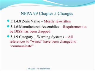 NFPA 99 Chapter 5 Changes 
5.1.4.8 Zone Valve – Mostly re-written 
5.1.6 Manufactured Assemblies – Requirement to 
be DISS has been dropped 
5.1.9 Category 1 Warning Systems – All 
references to “wired” have been changed to 
“communicate” 
Jim Lucas - Tri-Tech Medical 
 