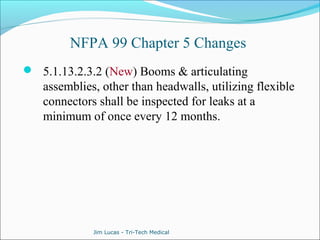 NFPA 99 Chapter 5 Changes 
 5.1.13.2.3.2 (New) Booms & articulating 
assemblies, other than headwalls, utilizing flexible 
connectors shall be inspected for leaks at a 
minimum of once every 12 months. 
Jim Lucas - Tri-Tech Medical 
 