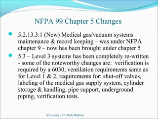 NFPA 99 Chapter 5 Changes 
 5.2.13.3.1 (New) Medical gas/vacuum systems 
maintenance & record keeping – was under NFPA 
chapter 9 – now has been brought under chapter 5 
 5.3 – Level 3 systems has been completely re-written 
- some of the noteworthy changes are: verification is 
required by a 6030, ventilation requirements same as 
for Level 1 & 2, requirements for: shut-off valves, 
labeling of the medical gas supply system, cylinder 
storage & handling, pipe support, underground 
piping, verification tests. 
Jim Lucas - Tri-Tech Medical 
 