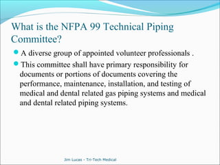 What is the NFPA 99 Technical Piping 
Committee? 
A diverse group of appointed volunteer professionals . 
This committee shall have primary responsibility for 
documents or portions of documents covering the 
performance, maintenance, installation, and testing of 
medical and dental related gas piping systems and medical 
and dental related piping systems. 
Jim Lucas - Tri-Tech Medical 
 