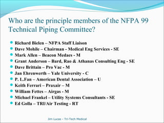 Who are the principle members of the NFPA 99 
Technical Piping Committee? 
Richard Bielen – NFPA Staff Liaison 
Dave Mohile – Chairman - Medical Eng Services - SE 
Mark Allen – Beacon Medaes - M 
Grant Anderson – Bard, Rao & Athanas Consulting Eng - SE 
Dave Brittain – Pro Vac - M 
Jan Ehrenwerth – Yale University - C 
P. L.Fan – American Dental Association – U 
Keith Ferrari – Praxair – M 
William Fettes – Airgas - M 
Michael Frankel – Utility Systems Consultants - SE 
Ed Golla – TRI/Air Testing - RT 
Jim Lucas - Tri-Tech Medical 
 