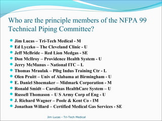 Who are the principle members of the NFPA 99 
Technical Piping Committee? 
Jim Lucas – Tri-Tech Medical - M 
Ed Lyczko – The Cleveland Clinic - U 
Jeff McBride – Red Lion Medgas - SE 
Don McIlroy – Providence Health System - U 
Jerry McManus – National ITC – L 
Thomas Mraulak – Plbg Indus Training Ctr - L 
Olen Pruitt – Univ of Alabama at Birmingham - U 
E. Daniel Shoemaker – Midmark Corporation - M 
Ronald Smidt – Carolinas HealthCare System – U 
Russell Thomason – U S Army Corp of Eng - U 
J. Richard Wagner – Poole & Kent Co - IM 
Jonathan Willard – Certified Medical Gas Services - SE 
Jim Lucas - Tri-Tech Medical 
 