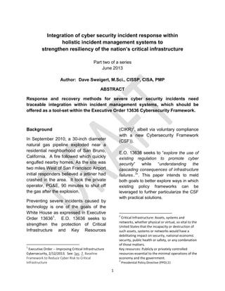 1
Integration of cyber security incident response within
holistic incident management systems to
strengthen resiliency of the nation’s critical infrastructure
Part two of a series
June 2013
Author: Dave Sweigert, M.Sci., CISSP, CISA, PMP
ABSTRACT
Response and recovery methods for severe cyber security incidents need
traceable integration within incident management systems, which should be
offered as a tool-set within the Executive Order 13636 Cybersecurity Framework.
Background
In September 2010, a 30-inch diameter
natural gas pipeline exploded near a
residential neighborhood of San Bruno,
California. A fire followed which quickly
engulfed nearby homes. As the site was
two miles West of San Francisco Airport
initial responders believed a jetliner had
crashed in the area. It took the private
operator, PG&E, 90 minutes to shut off
the gas after the explosion.
Preventing severe incidents caused by
technology is one of the goals of the
White House as expressed in Executive
Order 136361
. E.O. 13636 seeks to
strengthen the protection of Critical
Infrastructure and Key Resources
1
Executive Order -- Improving Critical Infrastructure
Cybersecurity, 2/12/2013. See: Sec. 7. Baseline
Framework to Reduce Cyber Risk to Critical
Infrastructure
(CIKR)2
, albeit via voluntary compliance
with a new Cybersecurity Framework
(CSF)).
E.O. 13636 seeks to “explore the use of
existing regulation to promote cyber
security” while “understanding the
cascading consequences of infrastructure
failures..3
”. This paper intends to meld
both goals to better explore ways in which
existing policy frameworks can be
leveraged to further particularize the CSF
with practical solutions.
2
Critical Infrastructure: Assets, systems and
networks, whether physical or virtual, so vital to the
United States that the incapacity or destruction of
such assets, systems or networks would have a
debilitating impact on security, national economic
security, public health or safety, or any combination
of those matters.
Key resources: Publicly or privately controlled
resources essential to the minimal operations of the
economy and the government.
3
Presidential Policy Directive (PPD) 21
 