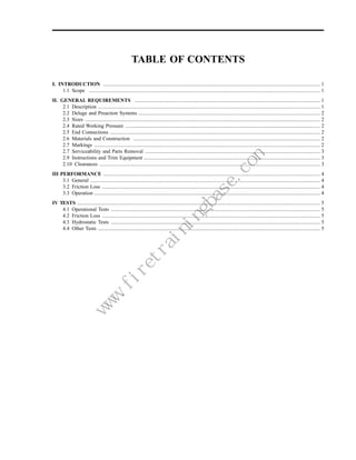 TABLE OF CONTENTS

I. INTRODUCTION ...................................................................................................................................................................... 1
     1.1 Scope ................................................................................................................................................................................. 1
II. GENERAL REQUIREMENTS .............................................................................................................................................. 1
     2.1 Description .......................................................................................................................................................................... 1
     2.2 Deluge and Preaction Systems ........................................................................................................................................... 2
     2.3 Sizes .................................................................................................................................................................................... 2
     2.4 Rated Working Pressure ..................................................................................................................................................... 2
     2.5 End Connections ................................................................................................................................................................. 2
     2.6 Materials and Construction ............................................................................................................................................... 2
     2.7 Markings ............................................................................................................................................................................. 2
     2.7 Serviceability and Parts Removal ...................................................................................................................................... 3
     2.9 Instructions and Trim Equipment ....................................................................................................................................... 3
     2.10 Clearances ......................................................................................................................................................................... 3
III PERFORMANCE ...................................................................................................................................................................... 4
     3.1 General ................................................................................................................................................................................ 4
     3.2 Friction Loss ....................................................................................................................................................................... 4
     3.3 Operation ............................................................................................................................................................................. 4
IV TESTS .......................................................................................................................................................................................... 5
    4.1 Operational Tests ................................................................................................................................................................ 5
    4.2 Friction Loss ....................................................................................................................................................................... 5
    4.3 Hydrostatic Tests ................................................................................................................................................................ 5
    4.4 Other Tests .......................................................................................................................................................................... 5
                                                              m
                                                          e.co
                                                         as
                                                     gb
                                                    in
                                                in
                                               ra
                                          et
                                        .fir
                                    w
                                    w
                                   w
 