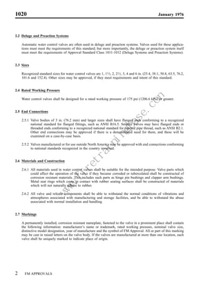1020                                                                                                   January 1976



2.2 Deluge and Preaction Systems

    Automatic water control valves are often used in deluge and preaction systems. Valves used for these applica-
    tions must meet the requirements of this standard; but more importantly, the deluge or preaction system itself
    must meet the requirements of Approval Standard Class 1011-1012 (Deluge Systems and Preaction Systems).


2.3 Sizes

    Recognized standard sizes for water control valves are 1, 11⁄2, 2, 21⁄2, 3, 4 and 6 in. (25.4, 38.1, 50.8, 63.5, 76.2,
    101.6 and 152.4). Other sizes may be approved, if they meet requirements and intent of this standard.


2.4 Rated Working Pressure

    Water control valves shall be designed for a rated working pressure of 175 psi (1206.6 kPa) or greater.


2.5 End Connections

    2.5.1 Valve bodies of 3 in. (76.2 mm) and larger sizes shall have flanged ends conforming to a recognized
          national standard for flanged fittings, such as ANSI B16.5. Smaller valves may have flanged ends or
          threaded ends conforming to a recognized national standard for tapered pipe thread, such as ANSI B2.1.
          Other end connections may be approved if there is a demonstrated need for them, and these will be
          examined on a case-by-case basis.

    2.5.2 Valves manufactured or for use outside North America may be approved with end connections conforming
          to national standards recognized in the country involved.


2.6 Materials and Construction

    2.6.1 All materials used in water control valves shall be suitable for the intended purpose. Valve parts which
          could affect the operation of the valve if they became corroded or tuberculated shall be constructed of
          corrosion resistant materials. This includes such parts as hinge pin bushings and clapper arm bushings.
          Metal seat rings which come in contact with rubber seating surfaces shall be constructed of materials
          which will not naturally adhere to rubber.

    2.6.2 All valve and release components shall be able to withstand the normal conditions of vibrations and
                                                             m
                                                         e.co
                                                        as
                                                    gb
                                                   in
                                               in
                                              ra
                                         et
                                       .fir




          atmospheres associated with manufacturing and storage facilities, and be able to withstand the abuse
                                   w
                                   w
                                  w




          associated with normal installation and handling.


2.7 Markings

    A permanently installed, corrosion resistant nameplate, fastened to the valve in a prominent place shall contain
    the following information: manufacturer’s name or trademark, rated working pressure, nominal valve size,
    distinctive model designation, year of manufacture and the symbol of FM Approval. All or part of this marking
    may be cast in raised letters on the valve body. If the valves are manufactured at more than one location, each
    valve shall be uniquely marked to indicate place of origin.




2     FM APPROVALS
 