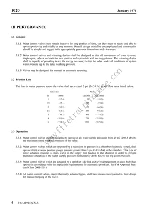1020                                                                                                        January 1976




III PERFORMANCE

3.1 General

    3.1.1 Water control valves may remain inactive for long periods of time, yet they must be ready and able to
          operate positively and reliably at any moment. Overall design should be uncomplicated and construction
          should be simple and rugged with appropriately generous dimensions and clearances.

    3.1.2 Water control valves and releasing devices shall be designed so that all movements of lever systems,
          diaphragms, valves and switches are positive and repeatable with no sluggishness. The releasing device
          shall be capable of providing twice the energy necessary to trip the valve under all conditions of system
          water pressure up to the rated working pressure.

    3.1.3 Valves may be designed for manual or automatic resetting.


3.2 Friction Loss

    The loss in water pressure across the valve shall not exceed 5 psi (34.5 kPa) at the flow rates listed below:
                                                               Valve Size                Flow
                                in.                                     (mm)     gal/min        (dm3/min)
                                      1                                 (25.4)      50           (189.3)
                                11⁄2                                    (38.1)     125           (473.2)
                                      2                                 (50.8)     175           (662.4)
                                21⁄2                                    (63.5)     250           (946.4)
                                      3                                 (76.2)     400          (1514.2)
                                      4                                (101.6)     750          (2839.1)
                                      6                                (152.4)    1500          (5678.1)



3.3 Operation

    3.3.1 Water control valves shall be designed to operate at all water supply pressures from 20 psi (206.8 kPa) to
          the maximum rated working pressure of the valve.
                                                           m
                                                       e.co
                                                      as
                                                  gb
                                                 in
                                             in
                                            ra
                                       et
                                     .fir
                                 w
                                 w




    3.3.2 Water control valves which are operated by a reduction in pressure in a chamber (hydraulic types), shall
                                w




          operate (trip) at some positive gauge pressure greater than 5 psi (34.5 kPa) in the chamber. This type of
          valve actuation requires a check valve in the supply line leading to the chamber in order to prevent
          premature operation if the water supply pressure momentarily drops below the trip point pressure.

    3.3.3 Water control valves which are actuated by a sprinkler-like link and lever arrangement or glass bulb shall
          operate in accordance with the applicable requirements for automatic sprinklers. See FM Approval Stan-
          dard Class 2001-2018.

    3.3.4 All water control valves, except thermally actuated types, shall have means incorporated in their design
          for manual tripping of the valve.




4     FM APPROVALS
 