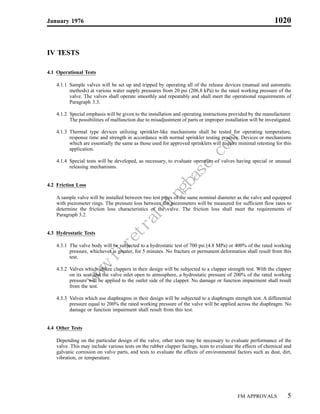 January 1976                                                                                                  1020


IV TESTS

4.1 Operational Tests

    4.1.1 Sample valves will be set up and tripped by operating all of the release devices (manual and automatic
          methods) at various water supply pressures from 20 psi (206.8 kPa) to the rated working pressure of the
          valve. The valves shall operate smoothly and repeatably and shall meet the operational requirements of
          Paragraph 3.3.

    4.1.2 Special emphasis will be given to the installation and operating instructions provided by the manufacturer.
          The possibilities of malfunction due to misadjustment of parts or improper installation will be investigated.

    4.1.3 Thermal type devices utilizing sprinkler-like mechanisms shall be tested for operating temperature,
          response time and strength in accordance with normal sprinkler testing practice. Devices or mechanisms
          which are essentially the same as those used for approved sprinklers will require minimal retesting for this
          application.

    4.1.4 Special tests will be developed, as necessary, to evaluate operation of valves having special or unusual
          releasing mechanisms.


4.2 Friction Loss

    A sample valve will be installed between two test pipes of the same nominal diameter as the valve and equipped
    with piezometer rings. The pressure loss between the piezometers will be measured for sufficient flow rates to
    determine the friction loss characteristics of the valve. The friction loss shall meet the requirements of
    Paragraph 3.2.


4.3 Hydrostatic Tests

    4.3.1 The valve body will be subjected to a hydrostatic test of 700 psi (4.8 MPa) or 400% of the rated working
          pressure, whichever is greater, for 5 minutes. No fracture or permanent deformation shall result from this
          test.

    4.3.2 Valves which utilize clappers in their design will be subjected to a clapper strength test. With the clapper
          on its seat and the valve inlet open to atmosphere, a hydrostatic pressure of 200% of the rated working
          pressure will be applied to the outlet side of the clapper. No damage or function impairment shall result
                                                m
                                            e.co
                                           as
                                       gb
                                      in
                                  in
                                 ra
                            et
                          .fir




          from the test.
                      w
                      w
                     w




    4.3.3 Valves which use diaphragms in their design will be subjected to a diaphragm strength test. A differential
          pressure equal to 200% the rated working pressure of the valve will be applied across the diaphragm. No
          damage or function impairment shall result from this test.


4.4 Other Tests

    Depending on the particular design of the valve, other tests may be necessary to evaluate performance of the
    valve. This may include various tests on the rubber clapper facings, tests to evaluate the effects of chemical and
    galvanic corrosion on valve parts, and tests to evaluate the effects of environmental factors such as dust, dirt,
    vibration, or temperature.




                                                                                            FM APPROVALS             5
 