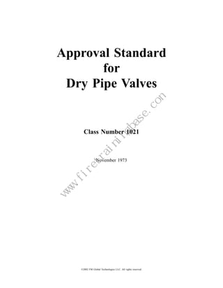 Approval Standard
       for
 Dry Pipe Valves


                                  Class Number 1021



                                             November 1973
                            m
                        e.co
                       as
                   gb
                  in
              in
             ra
        et
      .fir
  w
  w
 w




                                ©2002 FM Global Technologies LLC. All rights reserved.
 