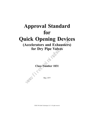 Approval Standard
        for
Quick Opening Devices
 (Accelerators and Exhausters)
      for Dry Pipe Valves



                                    Class Number 1031



                                                     May 1977
                              m
                          e.co
                         as
                     gb
                    in
                in
               ra
          et
        .fir
    w
    w
   w




                                  ©2002 FM Global Technologies LLC. All rights reserved.
 