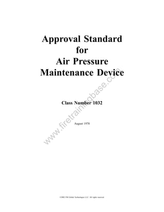 Approval Standard
        for
   Air Pressure
Maintenance Device


                                                         om
                                             .c
                                 a         se
                              gb
       Class Number 1032
                       in
           in
        tra
    re




                      August 1970
    .fi
 w
w
w




     ©2002 FM Global Technologies LLC. All rights reserved.
 