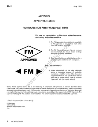 1041                                                                                                      July 1970




                                                       APPENDIX

                                                   APPROVAL MARKS


                             REPRODUCTION ART: FM Approval Marks


                                                    For use on nameplates, in literature, advertisements,
                                                    packaging and other graphics.

                                                                   1) The FM Approvals’ diamond mark is acceptable




                                                                                       om
                                                                      to FM Approvals as an Approval mark when
                                                                      used with the word ‘‘Approved.’’




                                                                              .c
                                                                   2) The FM Approval logomark has no minimum




                                                                            se
                                                                      size requirement, but should always be large
                                                                      enough to be readily identifiable.

                                                                     a
                                                                  gb
                                                                   3) Color should be black on a light background or a
                                                                      reverse may be used on a dark background.
                                                              in
                                                         in


                                                               For Cast-On Marks
                                                      tra




                                                                   4) Where reproduction of the mark described
                                                                      above is impossible because of production
                                                   re




                                                                      restrictions, a modified version of the diamond is
                                                                      suggested. Minimum size specifications are the
                                           .fi




                                                                      same as for printed marks. Use of the word
                                                                      ‘‘Approved’’ with this mark is optional.
                                  w
                                 w
                            w




NOTE: These Approval marks are to be used only in conjunction with products or services that have been
FM Approved. The FM Approval marks should never be used in any manner (including advertising, sales or promotional
purposes) that could suggest or imply FM Approval or endorsement of a specific manufacturer or distributor. Nor should
it be implied that Approval extends to a product or service not covered by written agreement with FM Approvals. The
Approval marks signify that products or services have met certain requirements as reported by FM Approvals.



Additional reproduction art is available through
FM Approvals
P.O. Box 9102,
Norwood, Massachusetts 02062
USA




6      FM APPROVALS
 