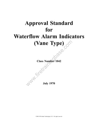 Approval Standard
            for
Waterflow Alarm Indicators
        (Vane Type)


                                                             om
                                                 .c
                                     a         se
                                  gb
           Class Number 1042
                           in
               in
            tra
       re
       .fi
     w
    w




                       July 1970
   w




         ©2002 FM Global Technologies LLC. All rights reserved.
 