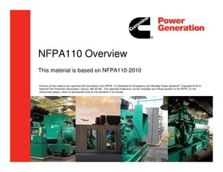 NFPA110 Overview
This material is based on NFPA110-2010
Portions of this material are reprinted with permission from NFPA 110 Standard for Emergency and Standby Power Systems®, Copyright © 2010,
National Fire Protection Association, Quincy, MA 02169. This reprinted material is not the complete and official position of the NFPA on the
referenced subject, which is represented only by the standard in its entirety.
 