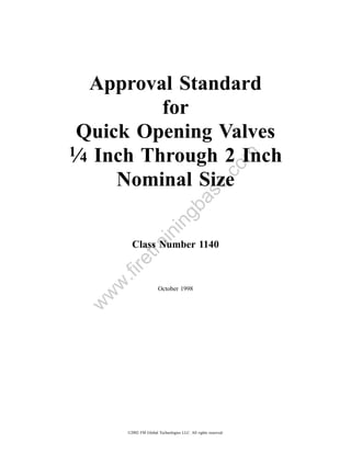 Approval Standard
           for
 Quick Opening Valves
1⁄4 Inch Through 2 Inch




                                                           om
                                               .c
      Nominal Size
                                   a         se
                                gb
                         in
             in


         Class Number 1140
          tra
     re
     .fi
   w




                        October 1998
  w
 w




       ©2002 FM Global Technologies LLC. All rights reserved.
 