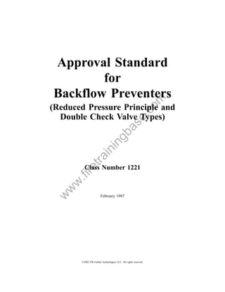 Approval Standard
        for
Backflow Preventers



                                                           om
(Reduced Pressure Principle and



                                               .c
  Double Check Valve Types)
                                   a         se
                                gb
                         in
             in
          tra




         Class Number 1221
      re
     .fi
   w
  w
w




                       February 1987




       ©2002 FM Global Technologies LLC. All rights reserved.
 