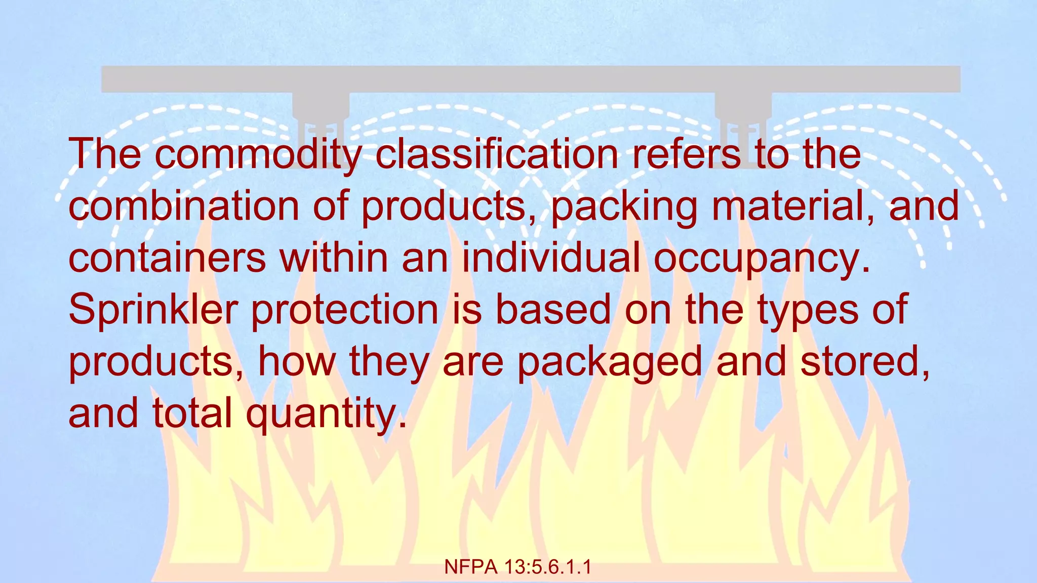 NFPA 13:5.6.1.1
The commodity classification refers to the
combination of products, packing material, and
containers within an individual occupancy.
Sprinkler protection is based on the types of
products, how they are packaged and stored,
and total quantity.
 