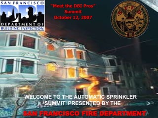 “Meet the DBI Pros”
Summit
October 12, 2007
WELCOME TO THE AUTOMATIC SPRINKLER
‘SUMMIT’ PRESENTED BY THE
SAN FRANCISCO FIRE DEPARTMENT
 
