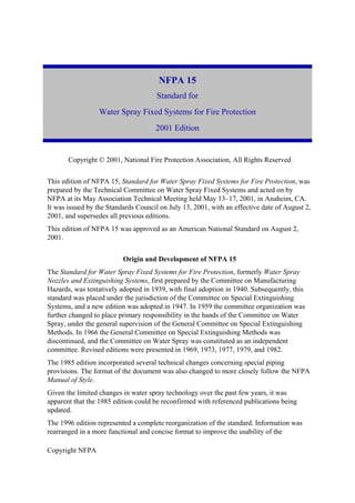 Copyright NFPA
NFPA 15
Standard for
Water Spray Fixed Systems for Fire Protection
2001 Edition
Copyright © 2001, National Fire Protection Association, All Rights Reserved
This edition of NFPA 15, Standard for Water Spray Fixed Systems for Fire Protection, was
prepared by the Technical Committee on Water Spray Fixed Systems and acted on by
NFPA at its May Association Technical Meeting held May 13–17, 2001, in Anaheim, CA.
It was issued by the Standards Council on July 13, 2001, with an effective date of August 2,
2001, and supersedes all previous editions.
This edition of NFPA 15 was approved as an American National Standard on August 2,
2001.
Origin and Development of NFPA 15
The Standard for Water Spray Fixed Systems for Fire Protection, formerly Water Spray
Nozzles and Extinguishing Systems, first prepared by the Committee on Manufacturing
Hazards, was tentatively adopted in 1939, with final adoption in 1940. Subsequently, this
standard was placed under the jurisdiction of the Committee on Special Extinguishing
Systems, and a new edition was adopted in 1947. In 1959 the committee organization was
further changed to place primary responsibility in the hands of the Committee on Water
Spray, under the general supervision of the General Committee on Special Extinguishing
Methods. In 1966 the General Committee on Special Extinguishing Methods was
discontinued, and the Committee on Water Spray was constituted as an independent
committee. Revised editions were presented in 1969, 1973, 1977, 1979, and 1982.
The 1985 edition incorporated several technical changes concerning special piping
provisions. The format of the document was also changed to more closely follow the NFPA
Manual of Style.
Given the limited changes in water spray technology over the past few years, it was
apparent that the 1985 edition could be reconfirmed with referenced publications being
updated.
The 1996 edition represented a complete reorganization of the standard. Information was
rearranged in a more functional and concise format to improve the usability of the
 