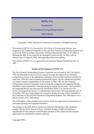Copyright NFPA
NFPA 17A
Standard for
Wet Chemical Extinguishing Systems
2002 Edition
Copyright © 2002, National Fire Protection Association, All Rights Reserved
This edition of NFPA 17A, Standard for Wet Chemical Extinguishing Systems, was
prepared by the Technical Committee on Dry and Wet Chemical Extinguishing Systems and
acted on by NFPA at its May Association Technical Meeting held May 19–23, 2002, in
Minneapolis, MN. It was issued by the Standards Council on July 19, 2002, with an
effective date of August 8, 2002, and supersedes all previous editions.
This edition of NFPA 17A was approved as an American National Standard on July 19,
2002.
Origin and Development of NFPA 17A
The Dry Chemical Extinguishing Systems Committee was activated in 1952. On April 6,
1983, the Standards Council received a request to assign the subject of wet chemical
extinguishing systems to the appropriate committee. Listed systems had been available for
some time. After the Foam Committee declined the request, the Dry Chemical Committee
was asked to assume responsibility for the project. In May 1983, the Dry Chemical
Extinguishing Systems Committee voted to accept the assignment and requested that the
Standards Council expand the Committee Scope to include the new topic. The Committee
also requested that the new document be identified as NFPA 17A, Standard for Wet
Chemical Extinguishing Systems. A subcommittee met in June 1983 to develop the text. In
November 1984, the Council approved a request to change the name of the Committee to
the Committee on Dry and Wet Chemical Extinguishing Systems. The 1990 edition was a
partial revision of the 1986 edition.
The 1998 edition of this standard was revised to clarify the requirements for protection of
unclosable openings and equipment shutdown.
The changes to the 2002 edition consist of an editorial reformatting of the standard to
comply with the NFPA Manual of Style. Technical changes include clarification of
requirements for fuel and power shutoff upon actuation of the system and rewriting the
requirement for simultaneous systems operation.
 