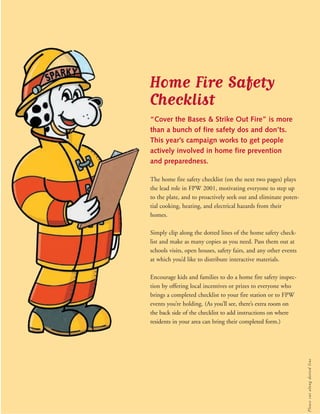 Home Fire Safety 
Checklist 
“Cover the Bases & Strike Out Fire” is more 
than a bunch of fire safety dos and don’ts. 
This year’s campaign works to get people 
actively involved in home fire prevention 
and preparedness. 
The home fire safety checklist (on the next two pages) plays 
the lead role in FPW 2001, motivating everyone to step up 
to the plate, and to proactively seek out and eliminate poten-tial 
cooking, heating, and electrical hazards from their 
homes. 
Simply clip along the dotted lines of the home safety check-list 
and make as many copies as you need. Pass them out at 
schools visits, open houses, safety fairs, and any other events 
at which you’d like to distribute interactive materials. 
Encourage kids and families to do a home fire safety inspec-tion 
by offering local incentives or prizes to everyone who 
brings a completed checklist to your fire station or to FPW 
events you’re holding. (As you’ll see, there’s extra room on 
the back side of the checklist to add instructions on where 
residents in your area can bring their completed form.) 
Please cut along dot ted l ine 
 