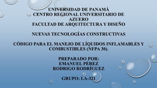UNIVERSIDAD DE PANAMÁ
CENTRO REGIONAL UNIVERSITARIO DE
AZUERO
FACULTAD DE ARQUITECTURA Y DISEÑO
NUEVAS TECNOLOGÍAS CONSTRUCTIVAS
CÓDIGO PARA EL MANEJO DE LÍQUIDOS INFLAMABLES Y
COMBUSTIBLES (NFPA 30).
PREPARADO POR:
EMANUEL PÉREZ
RODRIGO RODRÍGUEZ
GRUPO: LA-321
 