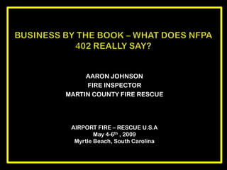 AARON JOHNSON FIRE INSPECTOR  MARTIN COUNTY FIRE RESCUE Business by the book – what does nfpa 402 really say? AIRPORT FIRE – RESCUE U.S.A May 4-6th , 2009 Myrtle Beach, South Carolina 