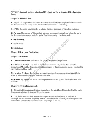 NFPA 557 Standard for Determination of Fire Load for Use in Structural Fire Protection
Design

Chapter 1 Administration

1.1 Scope. The scope of this standard is the determination of fire loading to be used as the basis
for the evaluation and design of the structural fire performance of a building.

1.1.1* This document is not intended to address facilities for storage of hazardous materials.

1.2 Purpose. The purpose of this standard is to provide standard methods and values for use in
the determination of design basis fire loads. This is done using a risk framework.

1.3 Retroactivity.




                                                                     om
1.4 Equivalency.




                                                              .c
1.5 Limitations.



                                                            se
Chapter 2 Referenced Publications
                                                     a
                                                  gb
Chapter 3 Definitions
                                              in

3.1 Distributed fire load. The overall fire load (in MJ) of the compartment.
                                      in


3.2* Fire load density*. The heat energy that could be released per unit floor area of a
                                   tra




compartment MJ/m2) by the combustion of the contents of the compartment and any combustible
part(s) of the building itself.
                              re
                          .fi




3.3 Localized fire load. The fire load at a location within the compartment that is outside the
scope of normal variations in the distributed fire load
                    w
                   w




3.4 Structurally significant fire. A fire that grows to a size that poses a threat to the structural
               w




elements

Chapter 4. Design Fundamentals

4.1 The methodology developed in this standard provides a risk based design fire load for use in
design and evaluation of structural fire performance.

4.2 The design basis fire load is determined by the statistical distribution of fire loads in
buildings, the fire initiation frequency, and the effectiveness and reliability of the fire protection
features that contribute to fire control in the early stages of the fire.




                                             Page 1 of 29
 