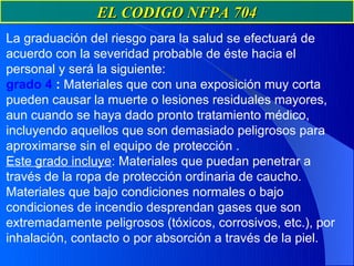 EL CODIGO NFPA 704
La graduación del riesgo para la salud se efectuará de
acuerdo con la severidad probable de éste hacia el
personal y será la siguiente:
grado 4 : Materiales que con una exposición muy corta
pueden causar la muerte o lesiones residuales mayores,
aun cuando se haya dado pronto tratamiento médico,
incluyendo aquellos que son demasiado peligrosos para
aproximarse sin el equipo de protección .
Este grado incluye: Materiales que puedan penetrar a
través de la ropa de protección ordinaria de caucho.
Materiales que bajo condiciones normales o bajo
condiciones de incendio desprendan gases que son
extremadamente peligrosos (tóxicos, corrosivos, etc.), por
inhalación, contacto o por absorción a través de la piel.
 