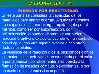 EL CODIGO NFPA 704
          RIESGOS POR REACTIVIDAD
En esta parte se considera la capacidad de los
materiales para liberar energía. Algunos materiales
son capaces de liberar energía rápidamente por sí
mismos, como ser por autorreacción, por
polimerización, o pueden desarrollar una violenta
reacción eruptiva o explosiva cuando toman contacto
con el agua, con otro agente extintor o con otros
dados materiales.
La violencia de la reacción o de la descomposición de
los materiales puede verse incrementada por el calor
o por la presión, por otros materiales debido a la
formación de mezclas combustible-oxidantes, o por
contacto con sustancias incompatibles,
 