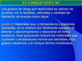 EL CODIGO NFPA 704
Los grados de riesgo por reactividad se valoran de
acuerdo con la facilidad, velocidad y cantidad de
liberación de energía como sigue:

grado 4: Materiales que, a temperatura y presiones
corrientes, en sí mismos son fácilmente capaces de
detonar o descomponerse o reaccionar en forma
explosiva. Esta graduación incluirá los materiales que
a presión y temperaturas normal son sensibles a los
golpes mecánicos y al choque térmico localizados.
 