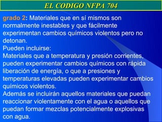 EL CODIGO NFPA 704
grado 2: Materiales que en sí mismos son
normalmente inestables y que fácilmente
experimentan cambios químicos violentos pero no
detonan.
Pueden incluirse:
Materiales que a temperatura y presión corrientes,
pueden experimentar cambios químicos con rápida
liberación de energía, o que a presiones y
temperaturas elevadas pueden experimentar cambios
químicos violentos.
Además se incluirán aquellos materiales que puedan
reaccionar violentamente con el agua o aquellos que
puedan formar mezclas potencialmente explosivas
con agua.
 