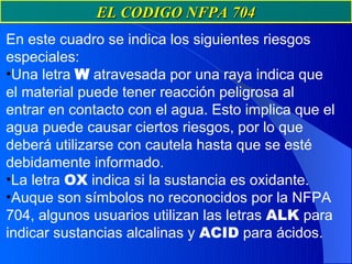 EL CODIGO NFPA 704
En este cuadro se indica los siguientes riesgos
especiales:
•Una letra W atravesada por una raya indica que
el material puede tener reacción peligrosa al
entrar en contacto con el agua. Esto implica que el
agua puede causar ciertos riesgos, por lo que
deberá utilizarse con cautela hasta que se esté
debidamente informado.
•La letra OX indica si la sustancia es oxidante.
•Auque son símbolos no reconocidos por la NFPA
704, algunos usuarios utilizan las letras ALK para
indicar sustancias alcalinas y ACID para ácidos.
 