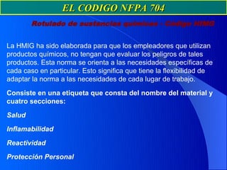 EL CODIGO NFPA 704
        Rotulado de sustancias químicas - Código HIMG


La HMIG ha sido elaborada para que los empleadores que utilizan
productos químicos, no tengan que evaluar los peligros de tales
productos. Esta norma se orienta a las necesidades específicas de
cada caso en particular. Esto significa que tiene la flexibilidad de
adaptar la norma a las necesidades de cada lugar de trabajo.

Consiste en una etiqueta que consta del nombre del material y
cuatro secciones:

Salud

Inflamabilidad

Reactividad

Protección Personal
 