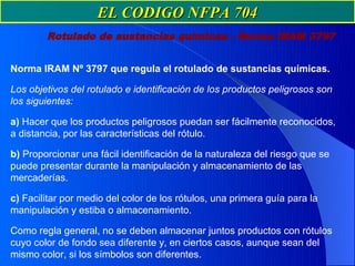 EL CODIGO NFPA 704
        Rotulado de sustancias químicas - Norma IRAM 3797


Norma IRAM Nº 3797 que regula el rotulado de sustancias químicas.

Los objetivos del rotulado e identificación de los productos peligrosos son
los siguientes:

a) Hacer que los productos peligrosos puedan ser fácilmente reconocidos,
a distancia, por las características del rótulo.

b) Proporcionar una fácil identificación de la naturaleza del riesgo que se
puede presentar durante la manipulación y almacenamiento de las
mercaderías.

c) Facilitar por medio del color de los rótulos, una primera guía para la
manipulación y estiba o almacenamiento.

Como regla general, no se deben almacenar juntos productos con rótulos
cuyo color de fondo sea diferente y, en ciertos casos, aunque sean del
mismo color, si los símbolos son diferentes.
 