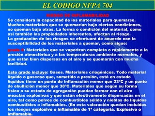 EL CODIGO NFPA 704
                  RIESGO DE INFLAMABILIDAD
Se considera la capacidad de los materiales para quemarse.
Muchos materiales que se quemarían bajo ciertas condiciones,
no queman bajo otras. La forma o condición del material, como
así también las propiedades inherentes, afectan al riesgo.
La graduación de los riesgos se efectuará de acuerdo con la
susceptibilidad de los materiales a quemar, como sigue:
grado 4: Materiales que se vaporizan completa o rápidamente a la
presión atmosférica y a las temperaturas ambiente normales, y
que están bien dispersos en el aire y se quemarán con mucha
facilidad.

Este grado incluye: Gases. Materiales criogénicos. Todo material
líquido o gaseoso que, sometido a presión, está en estado
líquidoo tiene un punto de inflamación menor que 23ºC y un punto
de ebullición menor que 38ºC. Materiales que según su forma
física o su estado de agregación puedan formar con el aire
mezclas explosivas y que están efectivamente dispersadas en el
aire, tal como polvos de combustibles sólido y nieblas de líquidos
combustibles o inflamables. (En esta valoración quedan incluidos
los riesgos explosivo o inflamable de 1ª categoría. Explosivo o
imflamable.
 