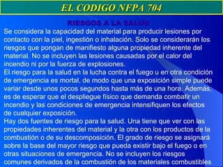 EL CODIGO NFPA 704
                       RIESGOS A LA SALUD
Se considera la capacidad del material para producir lesiones por
contacto con la piel, ingestión o inhalación. Solo se considerarán los
riesgos que pongan de manifiesto alguna propiedad inherente del
material. No se incluyen las lesiones causadas por el calor del
incendio ni por la fuerza de explosiones.
El riesgo para la salud en la lucha contra el fuego u en otra condición
de emergencia es mortal, de modo que una exposición simple puede
variar desde unos pocos segundos hasta más de una hora. Además,
es de esperar que el despliegue físico que demanda combatir un
incendio y las condiciones de emergencia intensifiquen los efectos
de cualquier exposición.
Hay dos fuentes de riesgo para la salud. Una tiene que ver con las
propiedades inherentes del material y la otra con los productos de la
combustión o de su descomposición. El grado de riesgo se asignará
sobre la base del mayor riesgo que pueda existir bajo el fuego o en
otras situaciones de emergencia. No se incluyen los riesgos
comunes derivados de la combustión de los materiales combustibles
 