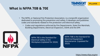 What is NFPA 70B & 70E
• The NFPA, or National Fire Protection Association, is a nonprofit organization
dedicated to promoting fire prevention and safety. It develops and publishes
codes and standards related to fire protection and electrical safety.
• Codes and regulations enforced by Fire Departments, State Fire Marshals,
Building Departments, Electrical Inspectors, OSHA and the EPA
NFPA 70B is the Standard for
Electrical Equipment
Maintenance (Updated for
2023)
NFPA 70E is the Standard for
Electrical Safety in the
Workplace (Updated for 2024)
https://www.nfpa.org/en
 