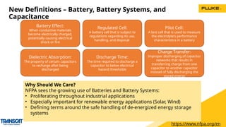 New Definitions – Battery, Battery Systems, and
Capacitance
Why Should We Care?
NFPA sees the growing use of Batteries and Battery Systems:
• Proliferating throughout industrial applications
• Especially important for renewable energy applications (Solar, Wind)
• Defining terms around the safe handling of de-energized energy storage
systems
Battery Effect:
When conductive materials
become electrically charged,
potentially causing electrical
shock or fire
Regulated Cell:
A battery cell that is subject to
regulations regarding its use,
handling, and disposal
Dielectric Absorption:
The property of certain capacitors
to recharge after being
discharged
Discharge Time:
The time required to discharge a
capacitor to below electrical
hazard thresholds
Charge Transfer:
Improper discharging of capacitor
networks that results in
transferring charge from one
capacitor to another capacitor
instead of fully discharging the
stored energy
https://www.nfpa.org/en
Pilot Cell:
A test cell that is used to measure
the electrolyte's performance
characteristics in a battery
 