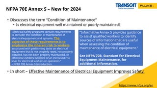 • Discusses the term “Condition of Maintenance”
• Is electrical equipment well maintained or poorly maintained?
• In short – Effective Maintenance of Electrical Equipment Improves Safety.
NFPA 70E Annex S – New for 2024
“Electrical safety programs contain requirements
to consider the condition of maintenance of
electrical equipment and systems. The
objective of these requirements is to
emphasize the inherent risk to workers
associated with performing tasks on electrical
equipment that is not properly rated, not properly
installed, has not been properly maintained, or
otherwise exhibits evidence of an increased risk
level for electrical workers or operators.”
– NFPA 70E Annex S Introduction
“Informative Annex S provides guidance
to assist qualified workers to identify
sources of information that are useful
when assessing the condition of
maintenance of electrical equipment.”
See NFPA 70B, Standard for Electrical
Equipment Maintenance, for
additional information.
https://www.nfpa.org/en
 
