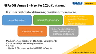 Discusses methods for determining condition of maintenance:
NFPA 70E Annex S – New for 2024, Continued
https://www.nfpa.org/en
Visual Inspection
Maintenance History of Electrical Equipment:
 Should be kept and readily accessible.
 Labels
 Digital & Electronic Methods (CMMS Software)
Infrared Thermography
Electrical Measurements:
• Voltage & Current
• Insulation Resistance
Tests
• Battery Impedance
Testing
Condition Monitoring
Other Possible Methods:
Ultrasound for Partial
Discharge and Corona
 