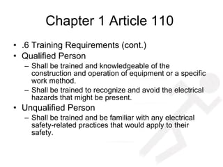 Chapter 1 Article 110  .6 Training Requirements (cont.) Qualified Person Shall be trained and knowledgeable of the construction and operation of equipment or a specific work method.  Shall be trained to recognize and avoid the electrical hazards that might be present. Unqualified Person Shall be trained and be familiar with any electrical safety-related practices that would apply to their safety. 
