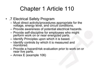 Chapter 1 Article 110 .7 Electrical Safety Program Must direct activity/procedures appropriate for the voltage, energy level, and circuit conditions. Provide awareness of potential electrical hazards. Provide self-discipline for employees who might perform work on or near energized parts. Identify Principles upon which it is based. Identify controls by which it is measured and monitored. Provide a hazard/risk evaluation prior to work on or near live parts. Annex E (example 106) 