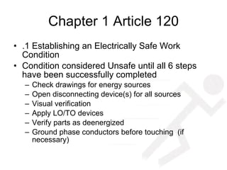 Chapter 1 Article 120 .1 Establishing an Electrically Safe Work Condition  Condition considered Unsafe until all 6 steps have been successfully completed Check drawings for energy sources Open disconnecting device(s) for all sources Visual verification Apply LO/TO devices  Verify parts as deenergized Ground phase conductors before touching  (if necessary) 