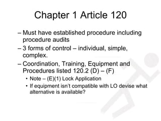 Chapter 1 Article 120 Must have established procedure including procedure audits 3 forms of control – individual, simple, complex. Coordination, Training, Equipment and Procedures listed 120.2 (D) – (F) Note – (E)(1) Lock Application If equipment isn’t compatible with LO devise what alternative is available? 