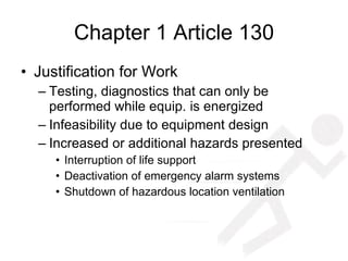 Chapter 1 Article 130 Justification for Work Testing, diagnostics that can only be performed while equip. is energized Infeasibility due to equipment design Increased or additional hazards presented Interruption of life support Deactivation of emergency alarm systems Shutdown of hazardous location ventilation 